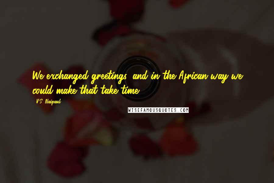 V.S. Naipaul Quotes: We exchanged greetings, and in the African way we could make that take time.