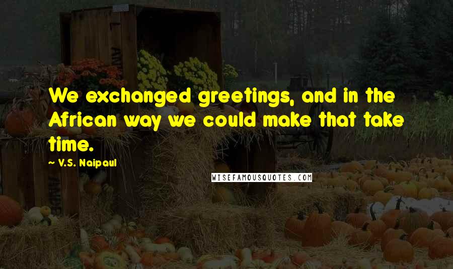 V.S. Naipaul Quotes: We exchanged greetings, and in the African way we could make that take time.