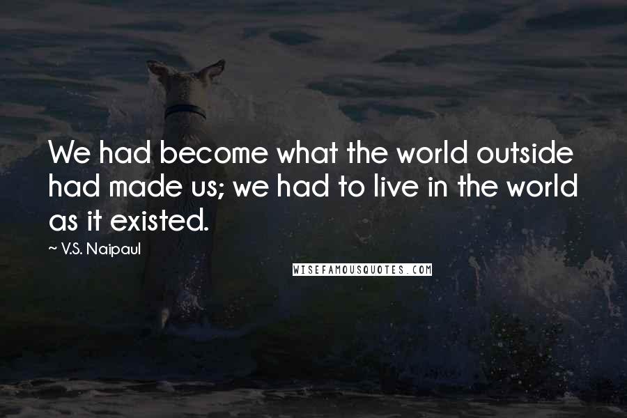 V.S. Naipaul Quotes: We had become what the world outside had made us; we had to live in the world as it existed.