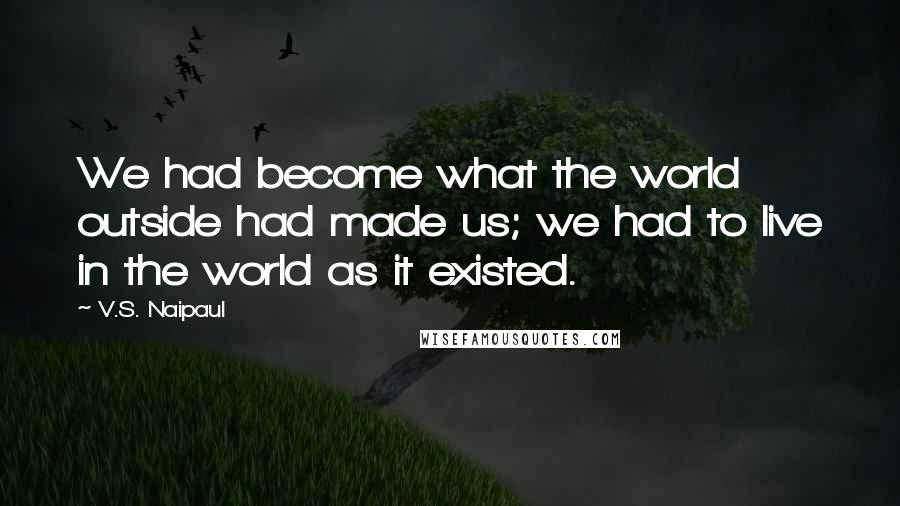 V.S. Naipaul Quotes: We had become what the world outside had made us; we had to live in the world as it existed.