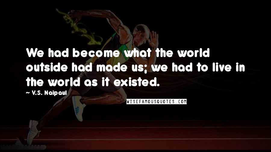 V.S. Naipaul Quotes: We had become what the world outside had made us; we had to live in the world as it existed.