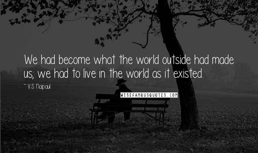 V.S. Naipaul Quotes: We had become what the world outside had made us; we had to live in the world as it existed.