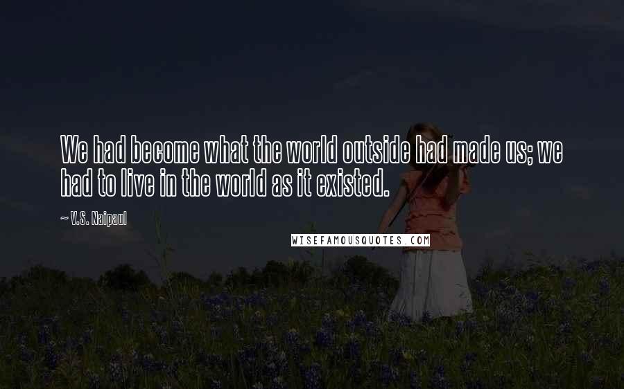 V.S. Naipaul Quotes: We had become what the world outside had made us; we had to live in the world as it existed.