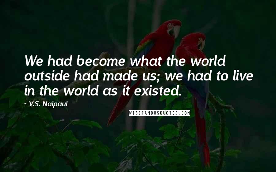 V.S. Naipaul Quotes: We had become what the world outside had made us; we had to live in the world as it existed.