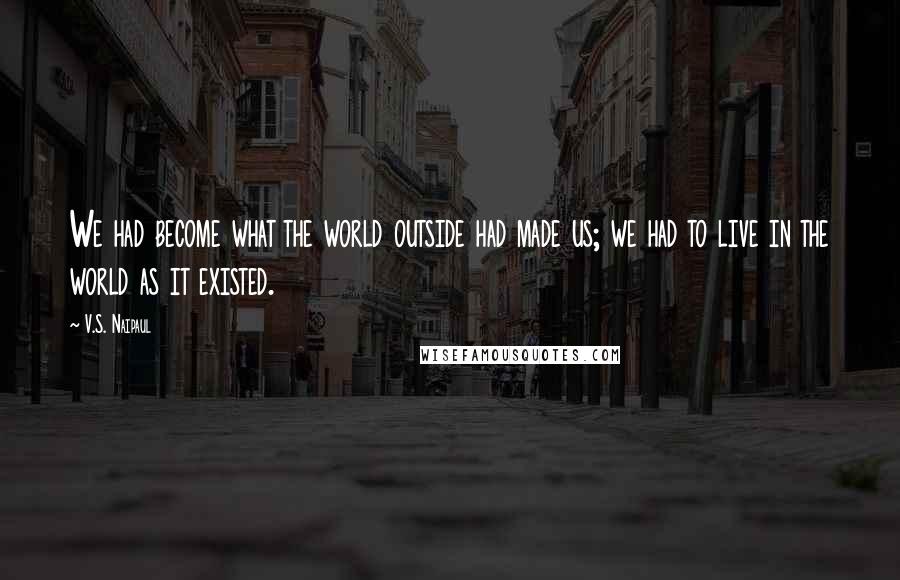 V.S. Naipaul Quotes: We had become what the world outside had made us; we had to live in the world as it existed.