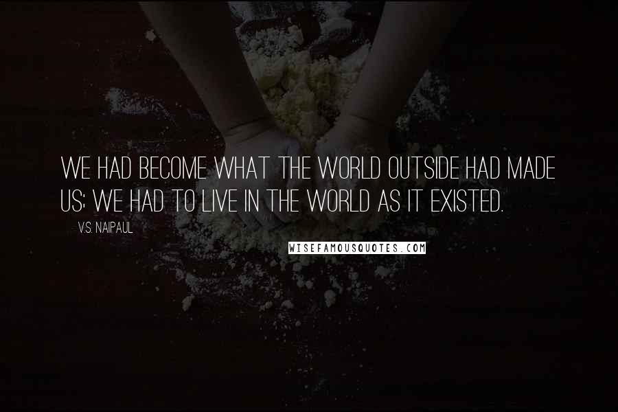 V.S. Naipaul Quotes: We had become what the world outside had made us; we had to live in the world as it existed.