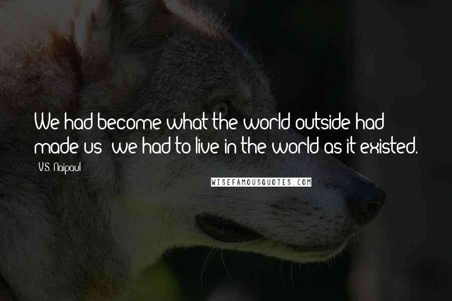 V.S. Naipaul Quotes: We had become what the world outside had made us; we had to live in the world as it existed.