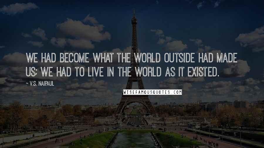 V.S. Naipaul Quotes: We had become what the world outside had made us; we had to live in the world as it existed.