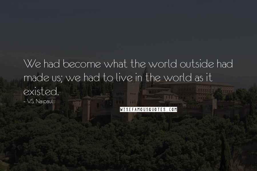 V.S. Naipaul Quotes: We had become what the world outside had made us; we had to live in the world as it existed.