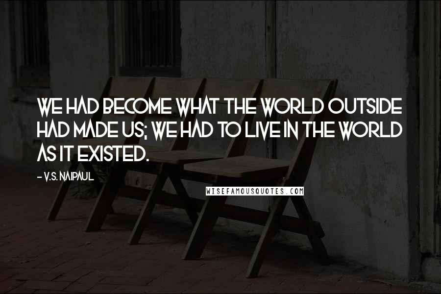 V.S. Naipaul Quotes: We had become what the world outside had made us; we had to live in the world as it existed.