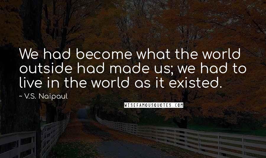 V.S. Naipaul Quotes: We had become what the world outside had made us; we had to live in the world as it existed.