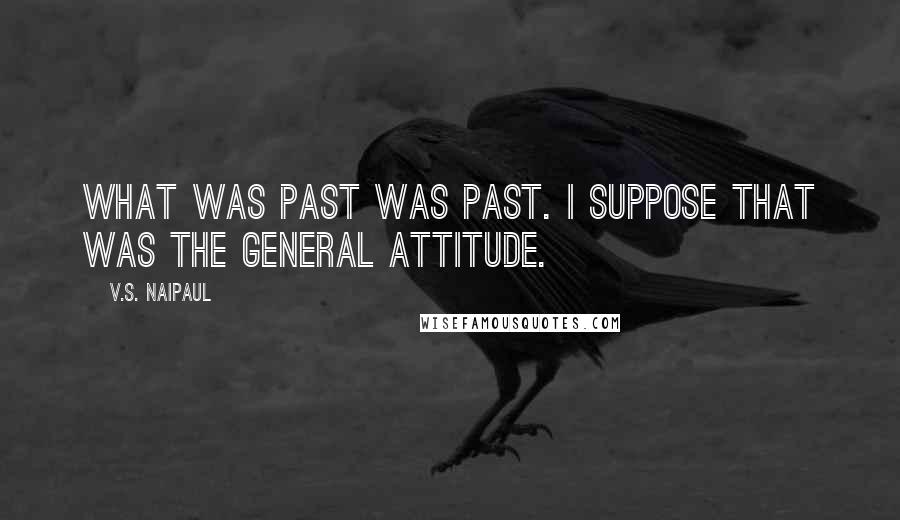 V.S. Naipaul Quotes: What was past was past. I suppose that was the general attitude.