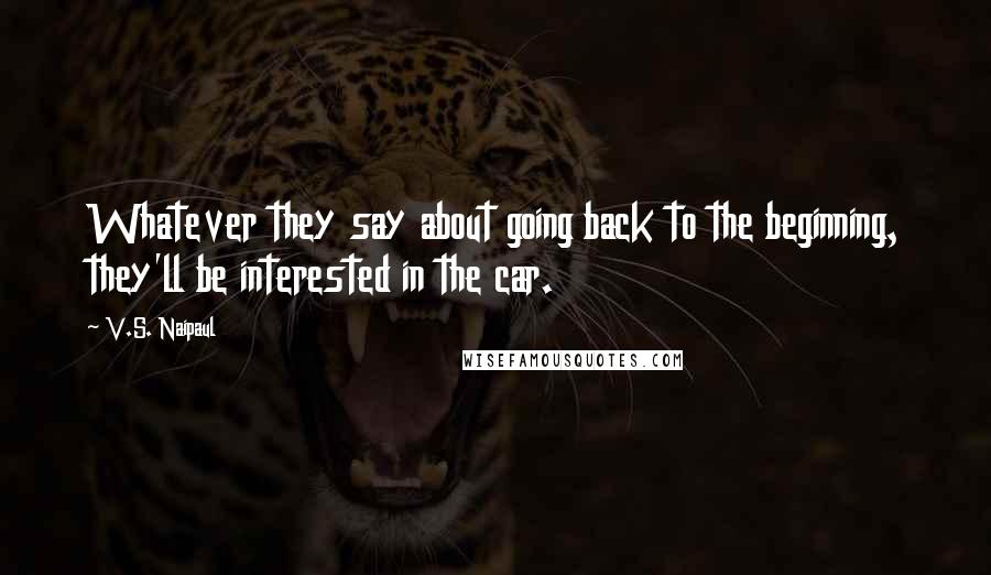 V.S. Naipaul Quotes: Whatever they say about going back to the beginning, they'll be interested in the car.