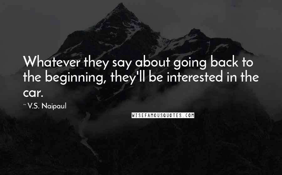 V.S. Naipaul Quotes: Whatever they say about going back to the beginning, they'll be interested in the car.