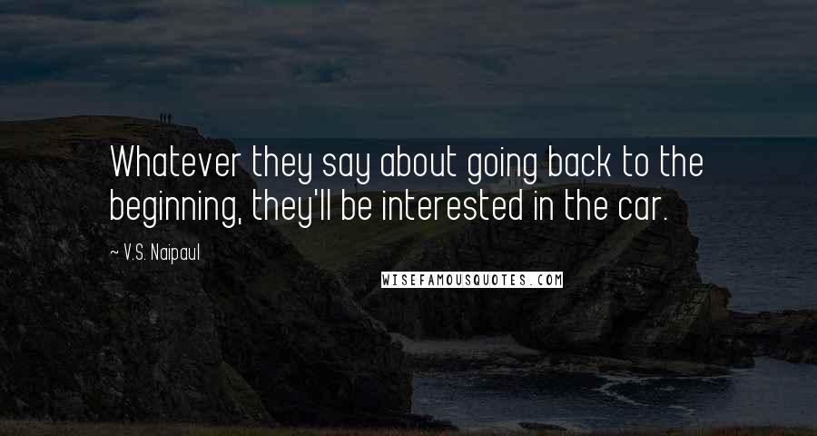 V.S. Naipaul Quotes: Whatever they say about going back to the beginning, they'll be interested in the car.