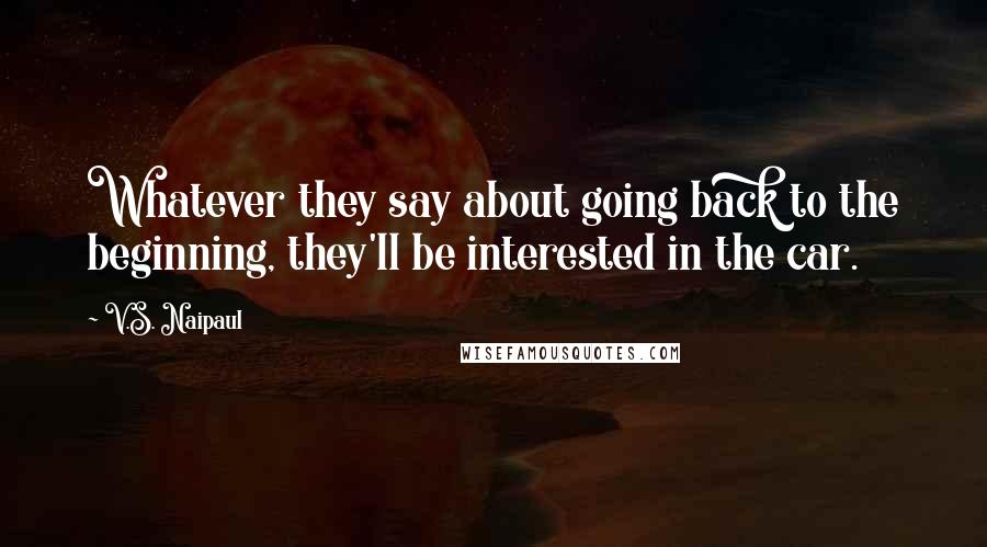 V.S. Naipaul Quotes: Whatever they say about going back to the beginning, they'll be interested in the car.