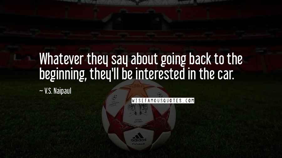 V.S. Naipaul Quotes: Whatever they say about going back to the beginning, they'll be interested in the car.