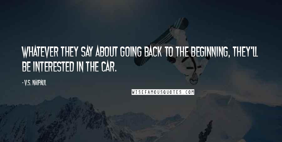 V.S. Naipaul Quotes: Whatever they say about going back to the beginning, they'll be interested in the car.