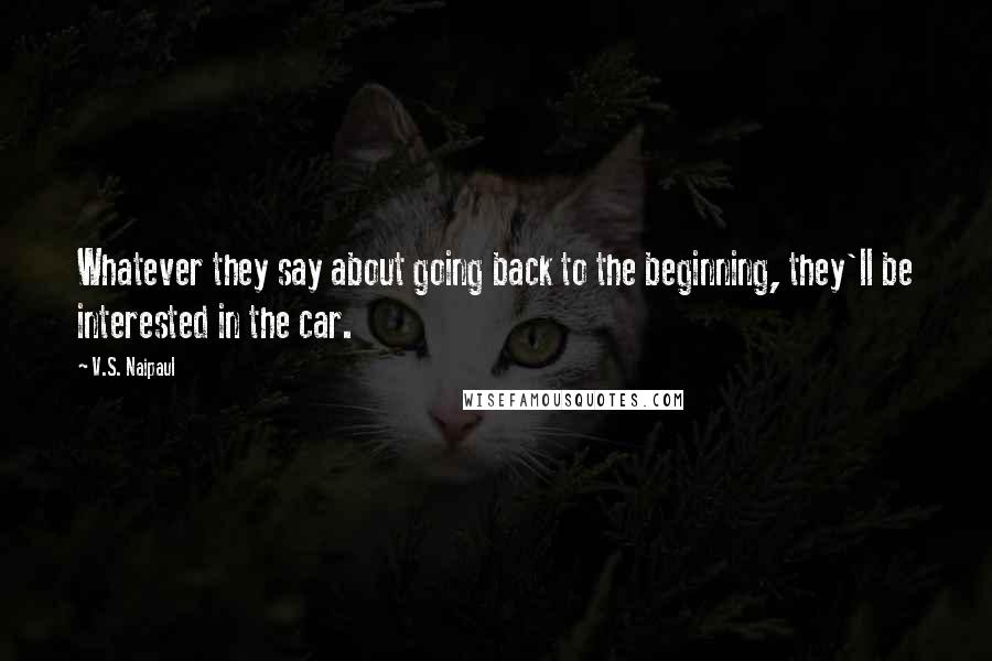 V.S. Naipaul Quotes: Whatever they say about going back to the beginning, they'll be interested in the car.