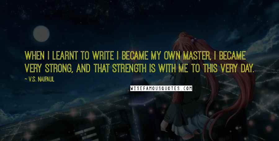 V.S. Naipaul Quotes: When I learnt to write I became my own master, I became very strong, and that strength is with me to this very day.