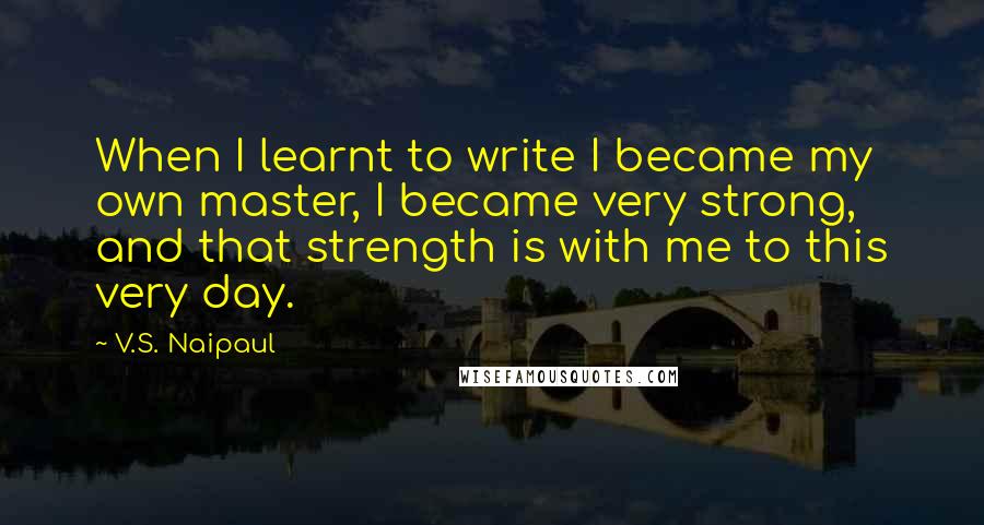 V.S. Naipaul Quotes: When I learnt to write I became my own master, I became very strong, and that strength is with me to this very day.