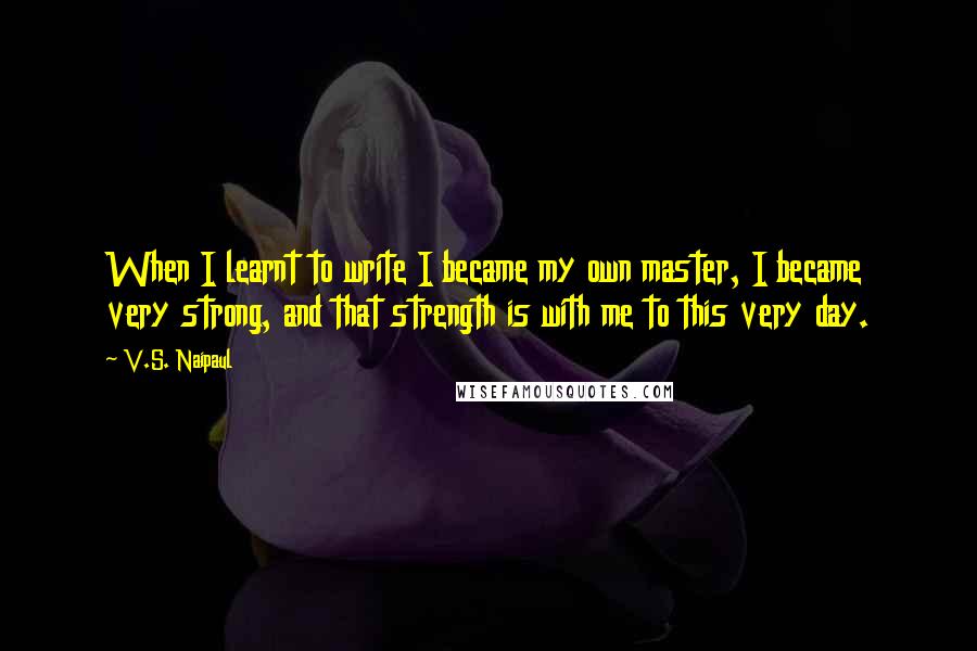 V.S. Naipaul Quotes: When I learnt to write I became my own master, I became very strong, and that strength is with me to this very day.