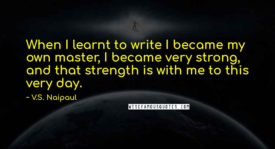 V.S. Naipaul Quotes: When I learnt to write I became my own master, I became very strong, and that strength is with me to this very day.