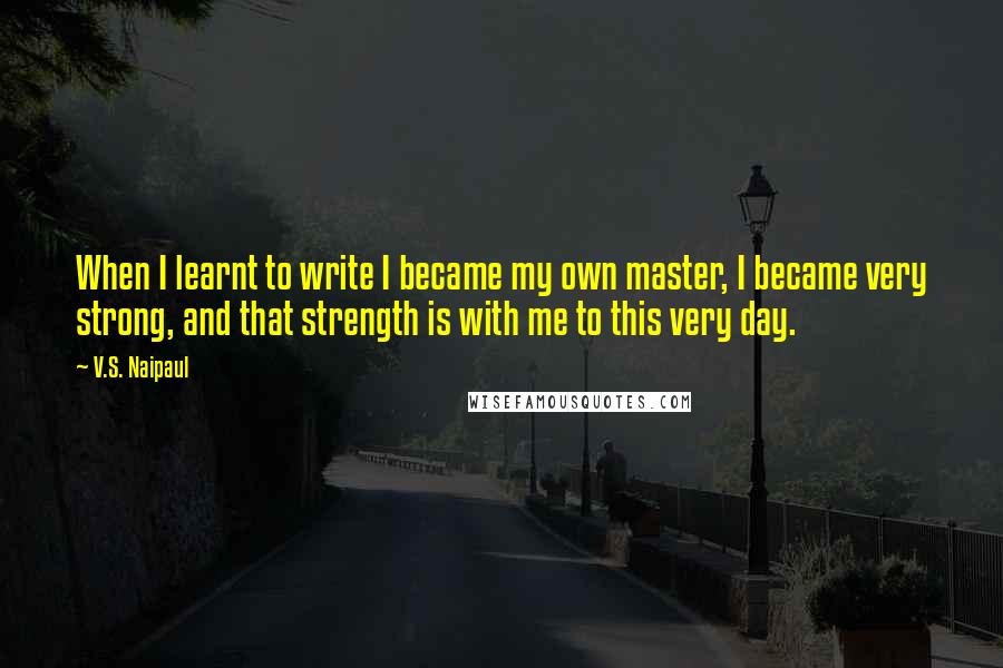 V.S. Naipaul Quotes: When I learnt to write I became my own master, I became very strong, and that strength is with me to this very day.