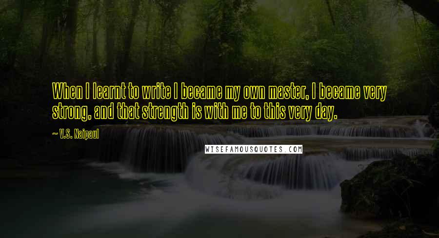 V.S. Naipaul Quotes: When I learnt to write I became my own master, I became very strong, and that strength is with me to this very day.