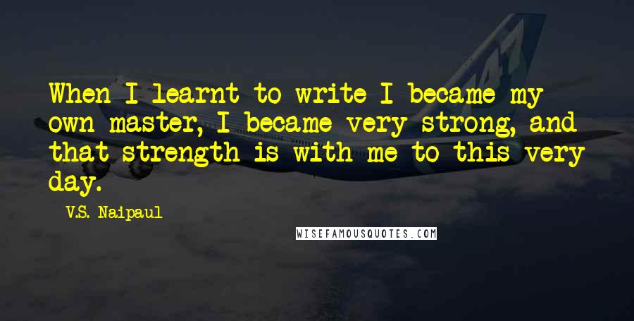 V.S. Naipaul Quotes: When I learnt to write I became my own master, I became very strong, and that strength is with me to this very day.