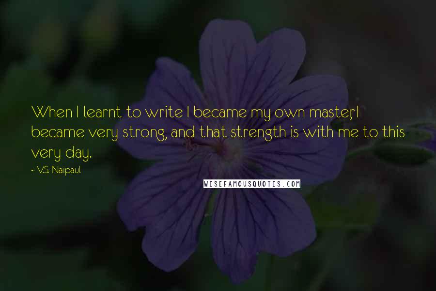 V.S. Naipaul Quotes: When I learnt to write I became my own master, I became very strong, and that strength is with me to this very day.