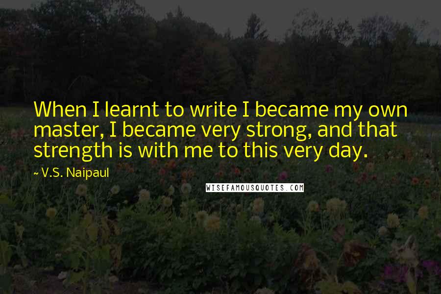 V.S. Naipaul Quotes: When I learnt to write I became my own master, I became very strong, and that strength is with me to this very day.