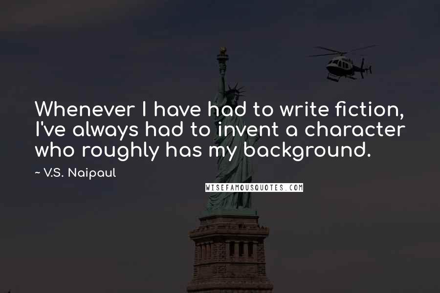 V.S. Naipaul Quotes: Whenever I have had to write fiction, I've always had to invent a character who roughly has my background.