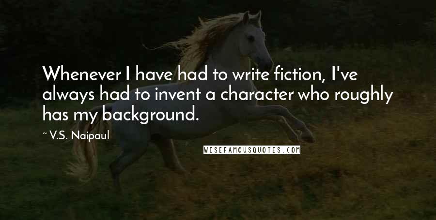 V.S. Naipaul Quotes: Whenever I have had to write fiction, I've always had to invent a character who roughly has my background.