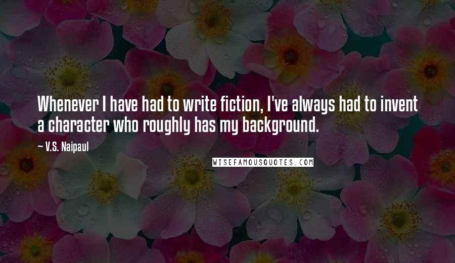 V.S. Naipaul Quotes: Whenever I have had to write fiction, I've always had to invent a character who roughly has my background.