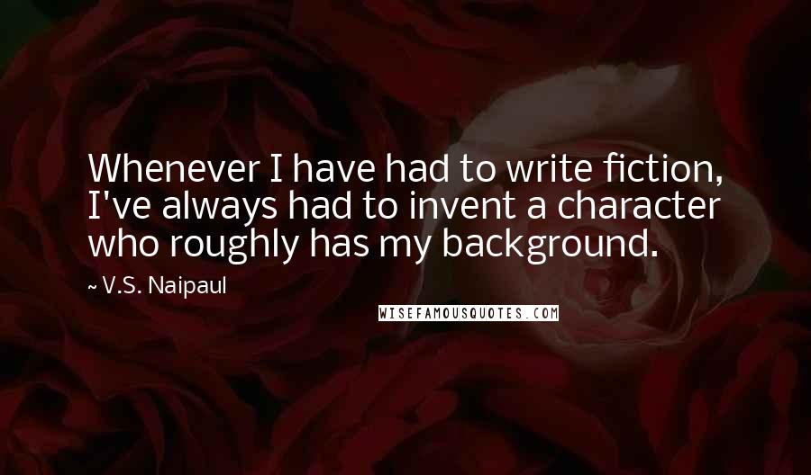 V.S. Naipaul Quotes: Whenever I have had to write fiction, I've always had to invent a character who roughly has my background.