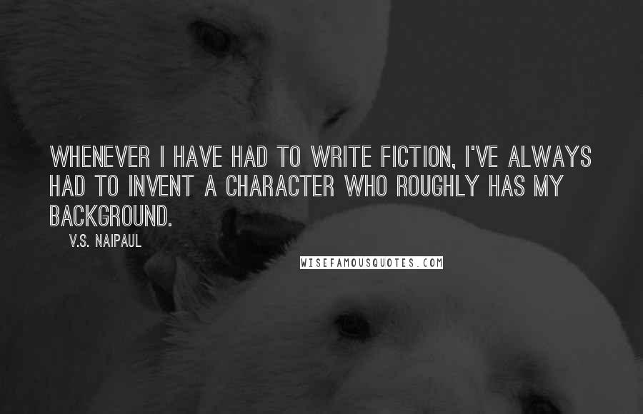 V.S. Naipaul Quotes: Whenever I have had to write fiction, I've always had to invent a character who roughly has my background.