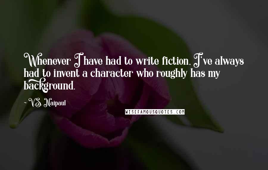 V.S. Naipaul Quotes: Whenever I have had to write fiction, I've always had to invent a character who roughly has my background.