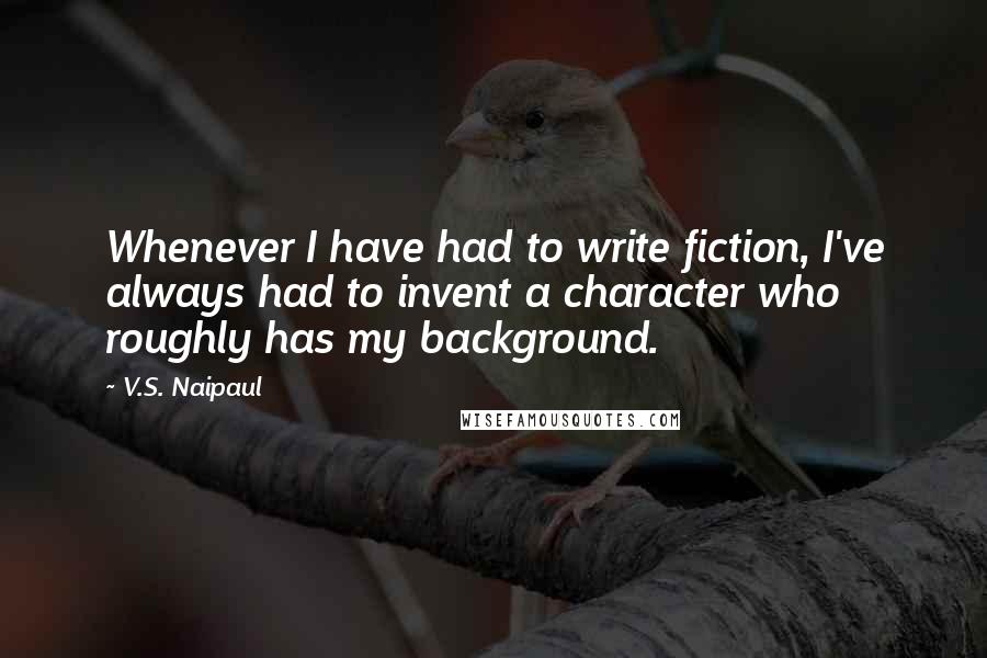 V.S. Naipaul Quotes: Whenever I have had to write fiction, I've always had to invent a character who roughly has my background.
