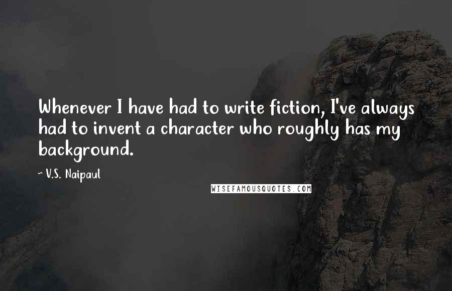 V.S. Naipaul Quotes: Whenever I have had to write fiction, I've always had to invent a character who roughly has my background.