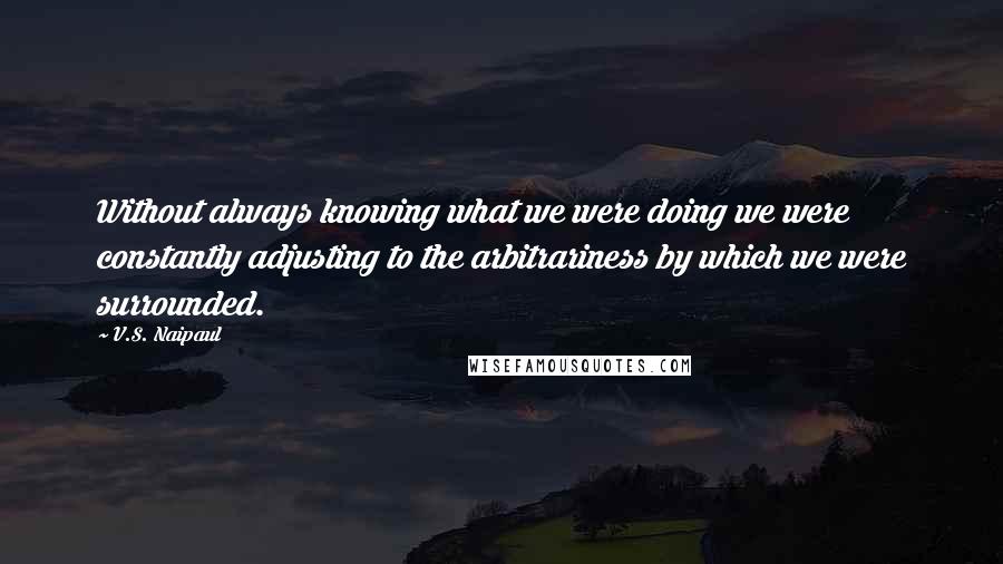 V.S. Naipaul Quotes: Without always knowing what we were doing we were constantly adjusting to the arbitrariness by which we were surrounded.