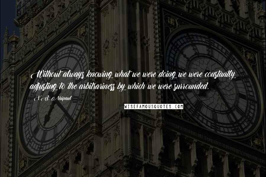 V.S. Naipaul Quotes: Without always knowing what we were doing we were constantly adjusting to the arbitrariness by which we were surrounded.