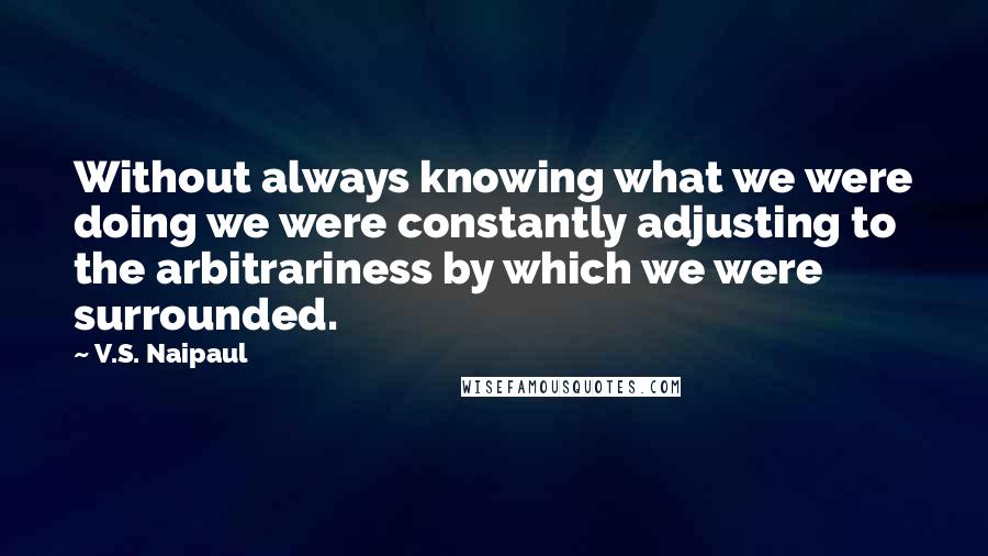 V.S. Naipaul Quotes: Without always knowing what we were doing we were constantly adjusting to the arbitrariness by which we were surrounded.