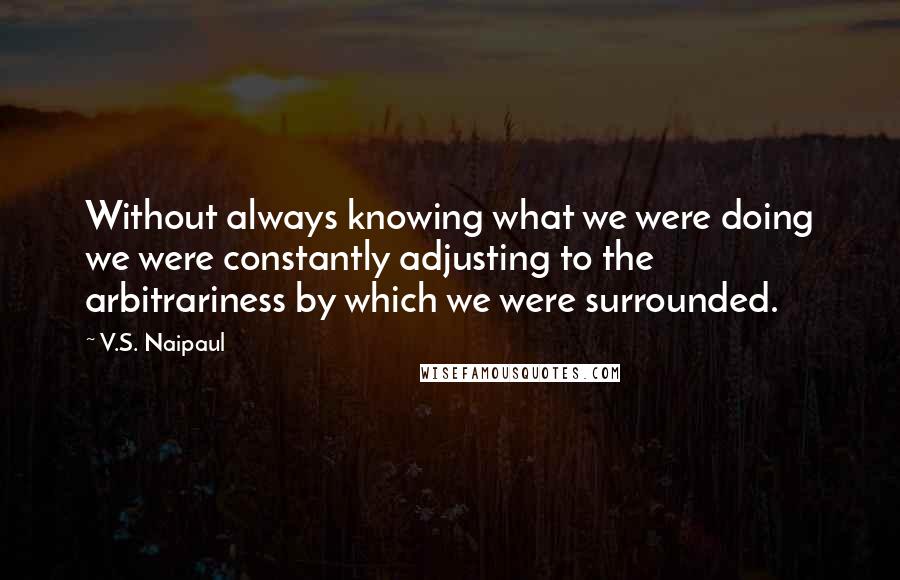 V.S. Naipaul Quotes: Without always knowing what we were doing we were constantly adjusting to the arbitrariness by which we were surrounded.