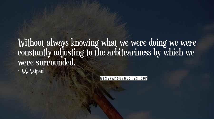 V.S. Naipaul Quotes: Without always knowing what we were doing we were constantly adjusting to the arbitrariness by which we were surrounded.