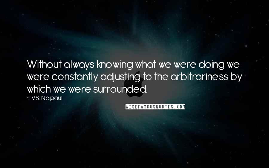 V.S. Naipaul Quotes: Without always knowing what we were doing we were constantly adjusting to the arbitrariness by which we were surrounded.