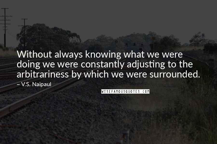 V.S. Naipaul Quotes: Without always knowing what we were doing we were constantly adjusting to the arbitrariness by which we were surrounded.