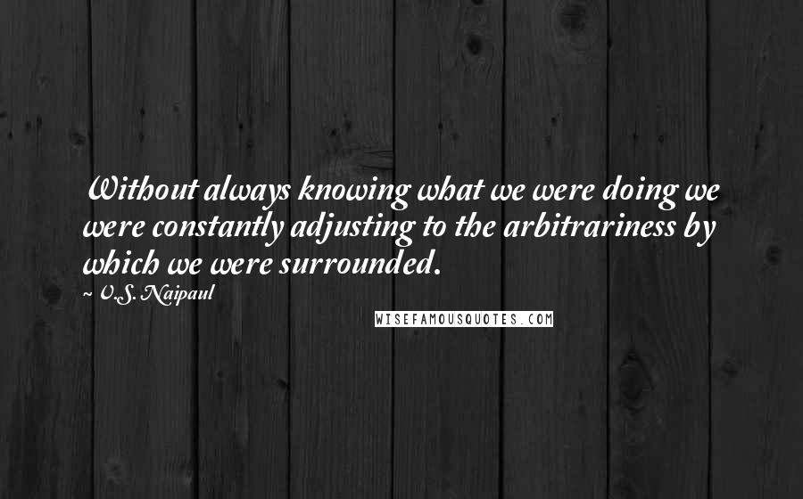 V.S. Naipaul Quotes: Without always knowing what we were doing we were constantly adjusting to the arbitrariness by which we were surrounded.