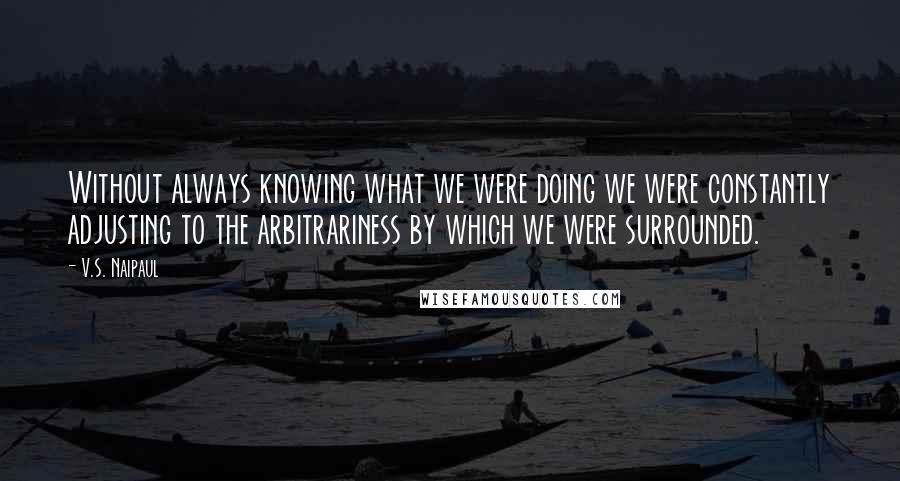 V.S. Naipaul Quotes: Without always knowing what we were doing we were constantly adjusting to the arbitrariness by which we were surrounded.