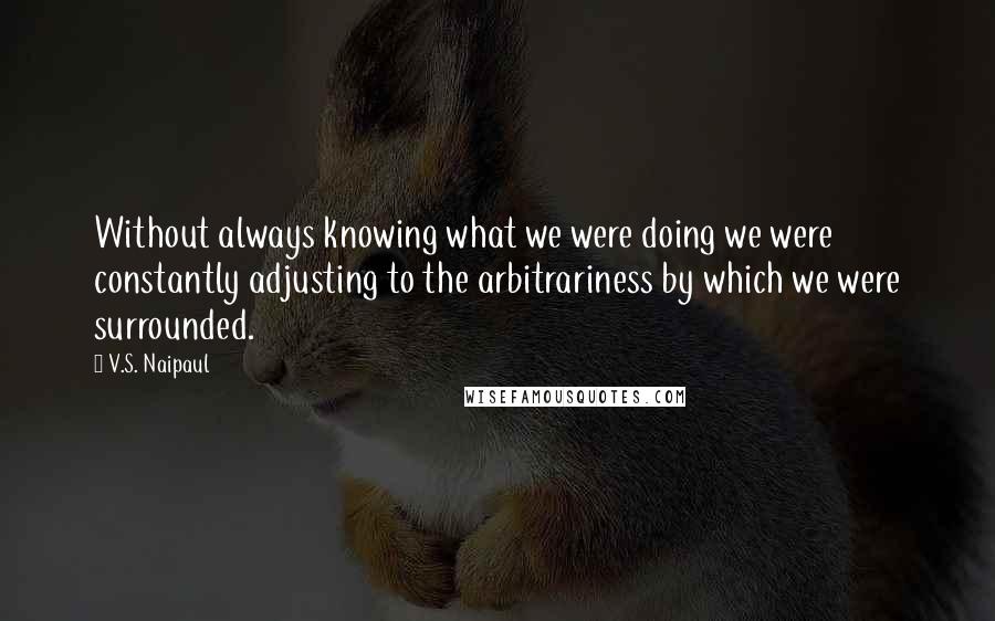 V.S. Naipaul Quotes: Without always knowing what we were doing we were constantly adjusting to the arbitrariness by which we were surrounded.